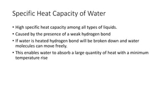 Specific Heat Capacity of Water
• High specific heat capacity among all types of liquids.
• Caused by the presence of a weak hydrogen bond
• If water is heated hydrogen bond will be broken down and water
molecules can move freely.
• This enables water to absorb a large quantity of heat with a minimum
temperature rise
 