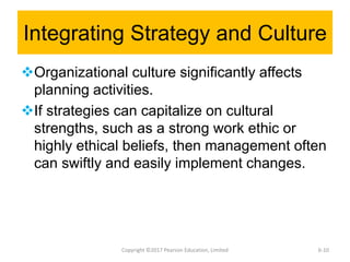 Integrating Strategy and Culture
Organizational culture significantly affects
planning activities.
If strategies can capitalize on cultural
strengths, such as a strong work ethic or
highly ethical beliefs, then management often
can swiftly and easily implement changes.
Copyright ©2017 Pearson Education, Limited 6-10
 