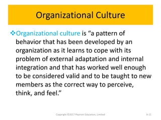 Organizational Culture
Organizational culture is “a pattern of
behavior that has been developed by an
organization as it learns to cope with its
problem of external adaptation and internal
integration and that has worked well enough
to be considered valid and to be taught to new
members as the correct way to perceive,
think, and feel.”
Copyright ©2017 Pearson Education, Limited 6-11
 