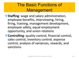 The Basic Functions of
Management
Staffing: wage and salary administration,
employee benefits, interviewing, hiring,
firing, training, management development,
employee safety, equal employment
opportunity, and union relations
Controlling: quality control, financial control,
sales control, inventory control, expense
control, analysis of variances, rewards, and
sanctions
Copyright ©2017 Pearson Education, Limited 6-16
 