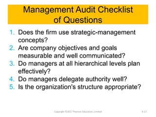 Management Audit Checklist
of Questions
1. Does the firm use strategic-management
concepts?
2. Are company objectives and goals
measurable and well communicated?
3. Do managers at all hierarchical levels plan
effectively?
4. Do managers delegate authority well?
5. Is the organization's structure appropriate?
Copyright ©2017 Pearson Education, Limited 6-17
 