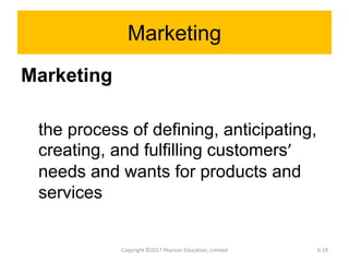 Marketing
Marketing
the process of defining, anticipating,
creating, and fulfilling customers’
needs and wants for products and
services
Copyright ©2017 Pearson Education, Limited 6-19
 