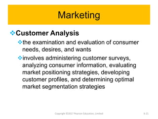 Marketing
Customer Analysis
the examination and evaluation of consumer
needs, desires, and wants
involves administering customer surveys,
analyzing consumer information, evaluating
market positioning strategies, developing
customer profiles, and determining optimal
market segmentation strategies
Copyright ©2017 Pearson Education, Limited 6-21
 