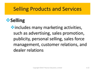 Selling Products and Services
Selling
includes many marketing activities,
such as advertising, sales promotion,
publicity, personal selling, sales force
management, customer relations, and
dealer relations
Copyright ©2017 Pearson Education, Limited 6-22
 