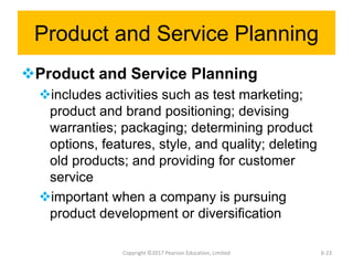 Product and Service Planning
Product and Service Planning
includes activities such as test marketing;
product and brand positioning; devising
warranties; packaging; determining product
options, features, style, and quality; deleting
old products; and providing for customer
service
important when a company is pursuing
product development or diversification
Copyright ©2017 Pearson Education, Limited 6-23
 