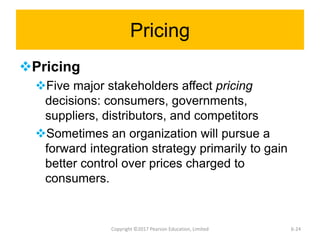 Pricing
Pricing
Five major stakeholders affect pricing
decisions: consumers, governments,
suppliers, distributors, and competitors
Sometimes an organization will pursue a
forward integration strategy primarily to gain
better control over prices charged to
consumers.
Copyright ©2017 Pearson Education, Limited 6-24
 