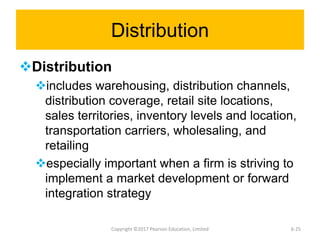 Distribution
Distribution
includes warehousing, distribution channels,
distribution coverage, retail site locations,
sales territories, inventory levels and location,
transportation carriers, wholesaling, and
retailing
especially important when a firm is striving to
implement a market development or forward
integration strategy
Copyright ©2017 Pearson Education, Limited 6-25
 