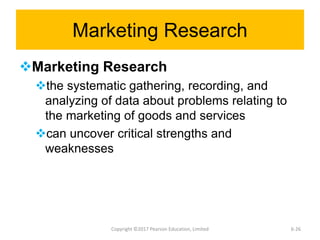Marketing Research
Marketing Research
the systematic gathering, recording, and
analyzing of data about problems relating to
the marketing of goods and services
can uncover critical strengths and
weaknesses
Copyright ©2017 Pearson Education, Limited 6-26
 