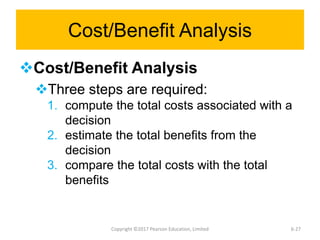 Cost/Benefit Analysis
Cost/Benefit Analysis
Three steps are required:
1. compute the total costs associated with a
decision
2. estimate the total benefits from the
decision
3. compare the total costs with the total
benefits
Copyright ©2017 Pearson Education, Limited 6-27
 