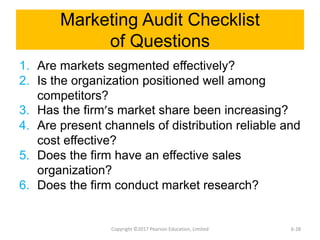 Marketing Audit Checklist
of Questions
1. Are markets segmented effectively?
2. Is the organization positioned well among
competitors?
3. Has the firm’s market share been increasing?
4. Are present channels of distribution reliable and
cost effective?
5. Does the firm have an effective sales
organization?
6. Does the firm conduct market research?
Copyright ©2017 Pearson Education, Limited 6-28
 
