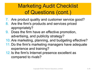 Marketing Audit Checklist
of Questions (cont.)
7. Are product quality and customer service good?
8. Are the firm's products and services priced
appropriately?
9. Does the firm have an effective promotion,
advertising, and publicity strategy?
10. Are marketing, planning, and budgeting effective?
11. Do the firm's marketing managers have adequate
experience and training?
12. Is the firm's Internet presence excellent as
compared to rivals?
Copyright ©2017 Pearson Education, Limited 6-29
 