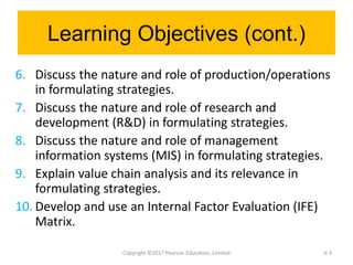 Learning Objectives (cont.)
6. Discuss the nature and role of production/operations
in formulating strategies.
7. Discuss the nature and role of research and
development (R&D) in formulating strategies.
8. Discuss the nature and role of management
information systems (MIS) in formulating strategies.
9. Explain value chain analysis and its relevance in
formulating strategies.
10. Develop and use an Internal Factor Evaluation (IFE)
Matrix.
Copyright ©2017 Pearson Education, Limited 6-3
 