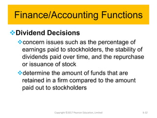 Finance/Accounting Functions
Dividend Decisions
concern issues such as the percentage of
earnings paid to stockholders, the stability of
dividends paid over time, and the repurchase
or issuance of stock
determine the amount of funds that are
retained in a firm compared to the amount
paid out to stockholders
Copyright ©2017 Pearson Education, Limited 6-32
 