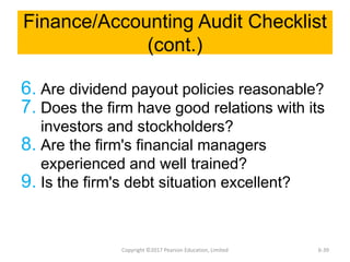 Finance/Accounting Audit Checklist
(cont.)
6. Are dividend payout policies reasonable?
7. Does the firm have good relations with its
investors and stockholders?
8. Are the firm's financial managers
experienced and well trained?
9. Is the firm's debt situation excellent?
Copyright ©2017 Pearson Education, Limited 6-39
 