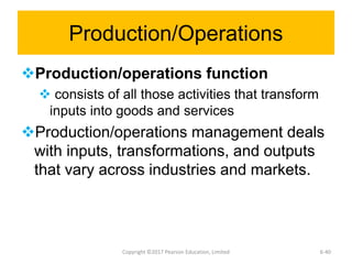 Production/Operations
Production/operations function
 consists of all those activities that transform
inputs into goods and services
Production/operations management deals
with inputs, transformations, and outputs
that vary across industries and markets.
Copyright ©2017 Pearson Education, Limited 6-40
 