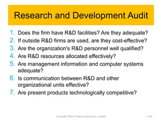 Research and Development Audit
1. Does the firm have R&D facilities? Are they adequate?
2. If outside R&D firms are used, are they cost-effective?
3. Are the organization's R&D personnel well qualified?
4. Are R&D resources allocated effectively?
5. Are management information and computer systems
adequate?
6. Is communication between R&D and other
organizational units effective?
7. Are present products technologically competitive?
Copyright ©2017 Pearson Education, Limited 6-44
 