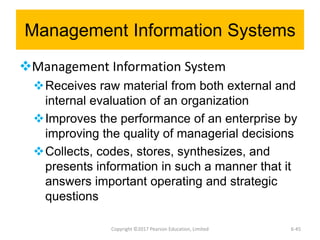 Management Information Systems
Management Information System
Receives raw material from both external and
internal evaluation of an organization
Improves the performance of an enterprise by
improving the quality of managerial decisions
Collects, codes, stores, synthesizes, and
presents information in such a manner that it
answers important operating and strategic
questions
Copyright ©2017 Pearson Education, Limited 6-45
 