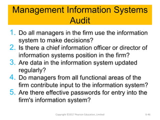 Management Information Systems
Audit
1. Do all managers in the firm use the information
system to make decisions?
2. Is there a chief information officer or director of
information systems position in the firm?
3. Are data in the information system updated
regularly?
4. Do managers from all functional areas of the
firm contribute input to the information system?
5. Are there effective passwords for entry into the
firm's information system?
Copyright ©2017 Pearson Education, Limited 6-46
 