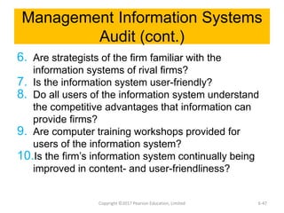 Management Information Systems
Audit (cont.)
6. Are strategists of the firm familiar with the
information systems of rival firms?
7. Is the information system user-friendly?
8. Do all users of the information system understand
the competitive advantages that information can
provide firms?
9. Are computer training workshops provided for
users of the information system?
10.Is the firm’s information system continually being
improved in content- and user-friendliness?
Copyright ©2017 Pearson Education, Limited 6-47
 