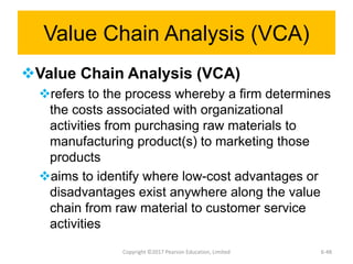 Value Chain Analysis (VCA)
Value Chain Analysis (VCA)
refers to the process whereby a firm determines
the costs associated with organizational
activities from purchasing raw materials to
manufacturing product(s) to marketing those
products
aims to identify where low-cost advantages or
disadvantages exist anywhere along the value
chain from raw material to customer service
activities
Copyright ©2017 Pearson Education, Limited 6-48
 