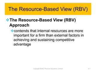 The Resource-Based View (RBV)
The Resource-Based View (RBV)
Approach
contends that internal resources are more
important for a firm than external factors in
achieving and sustaining competitive
advantage
Copyright ©2017 Pearson Education, Limited 6-7
 