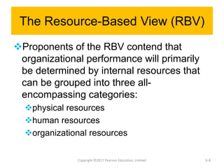 The Resource-Based View (RBV)
Proponents of the RBV contend that
organizational performance will primarily
be determined by internal resources that
can be grouped into three all-
encompassing categories:
physical resources
human resources
organizational resources
Copyright ©2017 Pearson Education, Limited 6-8
 