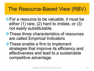 The Resource-Based View (RBV)
For a resource to be valuable, it must be
either (1) rare, (2) hard to imitate, or (3)
not easily substitutable.
These three characteristics of resources
are called Empirical Indicators
These enable a firm to implement
strategies that improve its efficiency and
effectiveness and lead to a sustainable
competitive advantage.
Copyright ©2017 Pearson Education, Limited 6-9
 