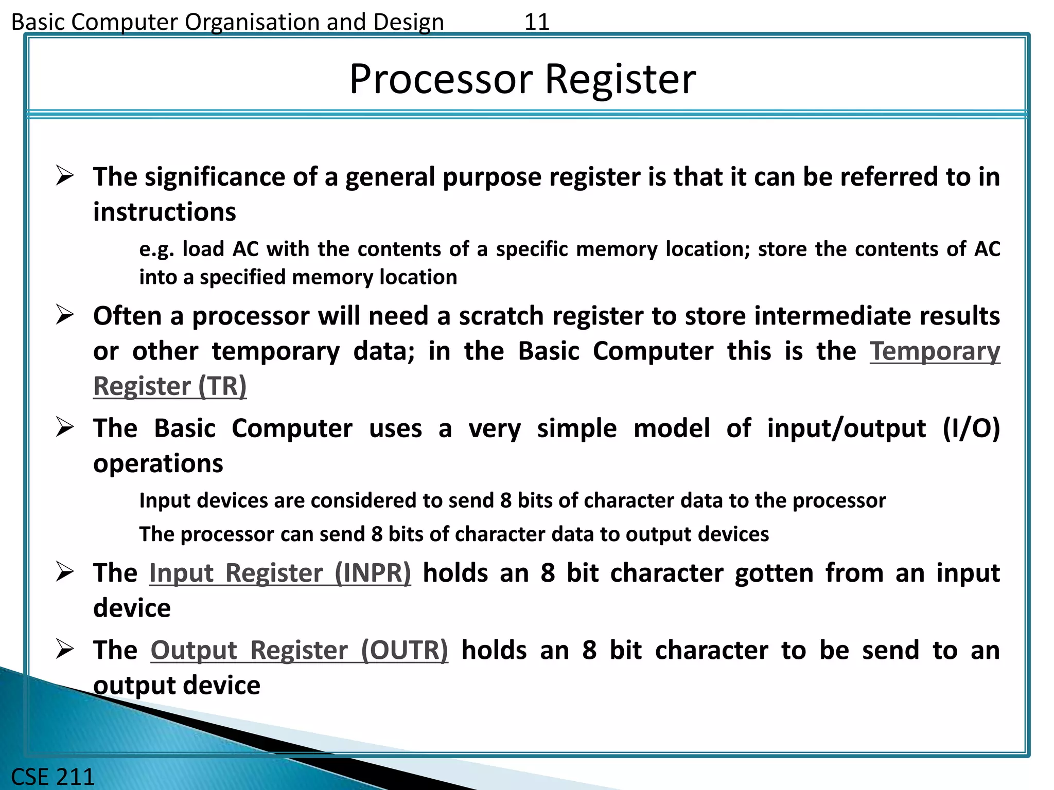 Basic Computer Organisation and Design 11
CSE 211
Processor Register
 The significance of a general purpose register is that it can be referred to in
instructions
e.g. load AC with the contents of a specific memory location; store the contents of AC
into a specified memory location
 Often a processor will need a scratch register to store intermediate results
or other temporary data; in the Basic Computer this is the Temporary
Register (TR)
 The Basic Computer uses a very simple model of input/output (I/O)
operations
Input devices are considered to send 8 bits of character data to the processor
The processor can send 8 bits of character data to output devices
 The Input Register (INPR) holds an 8 bit character gotten from an input
device
 The Output Register (OUTR) holds an 8 bit character to be send to an
output device
 