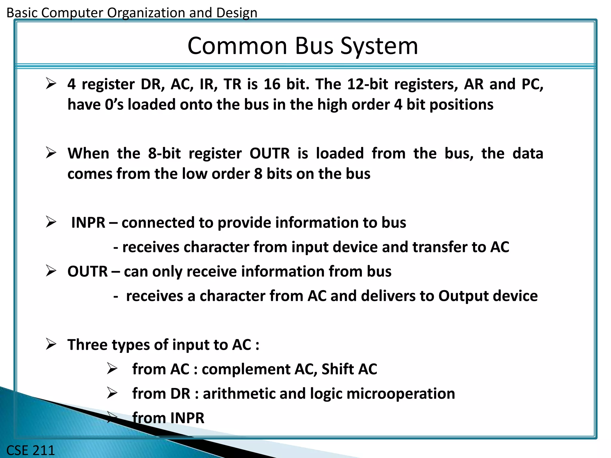 Basic Computer Organization and Design
CSE 211
Common Bus System
 4 register DR, AC, IR, TR is 16 bit. The 12-bit registers, AR and PC,
have 0’s loaded onto the bus in the high order 4 bit positions
 When the 8-bit register OUTR is loaded from the bus, the data
comes from the low order 8 bits on the bus
 INPR – connected to provide information to bus
- receives character from input device and transfer to AC
 OUTR – can only receive information from bus
- receives a character from AC and delivers to Output device
 Three types of input to AC :
 from AC : complement AC, Shift AC
 from DR : arithmetic and logic microoperation
 from INPR
 