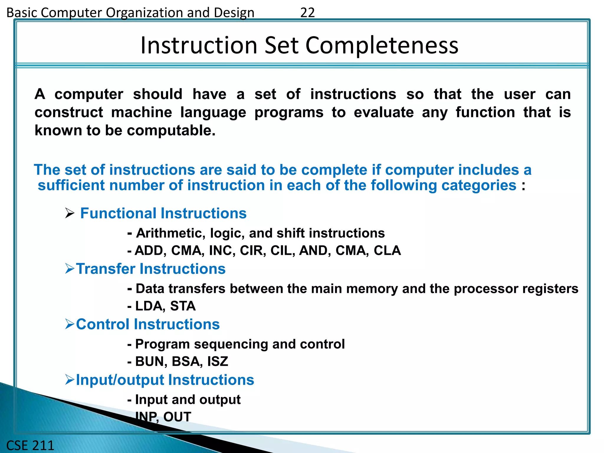 Basic Computer Organization and Design 22
CSE 211
Instruction Set Completeness
The set of instructions are said to be complete if computer includes a
sufficient number of instruction in each of the following categories :
A computer should have a set of instructions so that the user can
construct machine language programs to evaluate any function that is
known to be computable.
 Functional Instructions
- Arithmetic, logic, and shift instructions
- ADD, CMA, INC, CIR, CIL, AND, CMA, CLA
Transfer Instructions
- Data transfers between the main memory and the processor registers
- LDA, STA
Control Instructions
- Program sequencing and control
- BUN, BSA, ISZ
Input/output Instructions
- Input and output
- INP, OUT
 