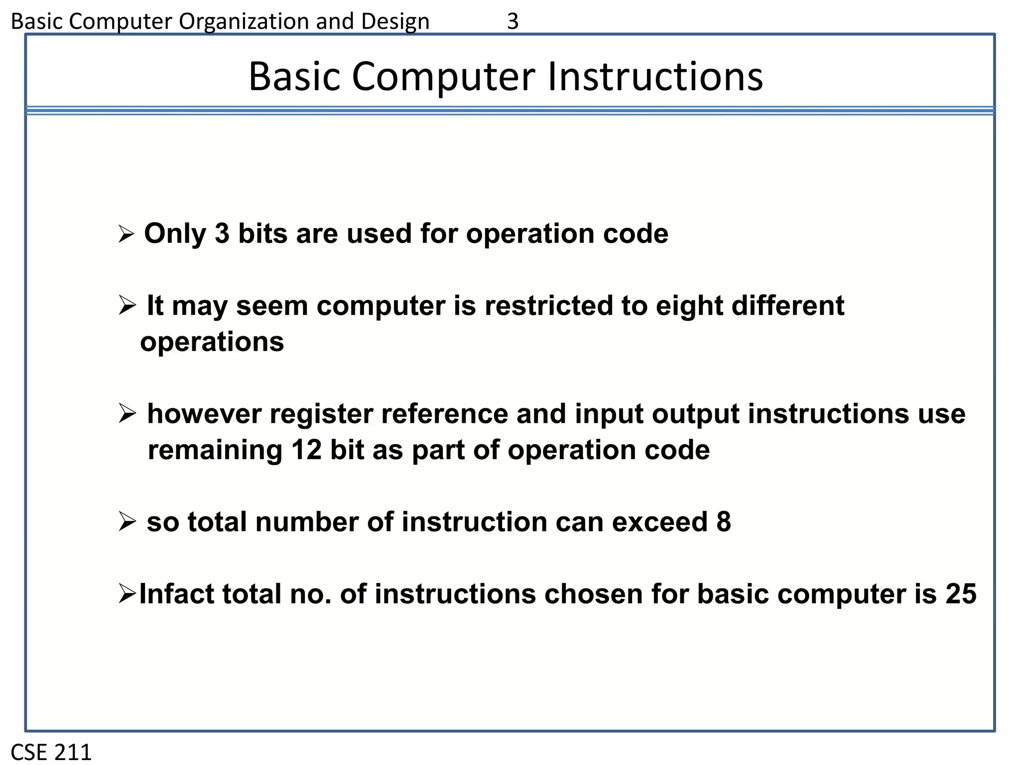 Basic Computer Organization and Design 3
CSE 211
Basic Computer Instructions
 Only 3 bits are used for operation code
 It may seem computer is restricted to eight different
operations
 however register reference and input output instructions use
remaining 12 bit as part of operation code
 so total number of instruction can exceed 8
Infact total no. of instructions chosen for basic computer is 25
 