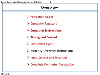 Basic Computer Organization and Design 1
CSE 211
Overview
Instruction Codes
 Computer Registers
 Computer Instructions
 Timing and Control
 Instruction Cycle
 Memory Reference Instructions
 Input-Output and Interrupt
 Complete Computer Description
 