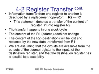 CSE 211: Computer Organization 10
4-2 Register Transfer cont.
• Information transfer from one register to another is
described by a replacement operator: R2 ← R1
• This statement denotes a transfer of the content of
register R1 into register R2
• The transfer happens in one clock cycle
• The content of the R1 (source) does not change
• The content of the R2 (destination) will be lost and
replaced by the new data transferred from R1
• We are assuming that the circuits are available from the
outputs of the source register to the inputs of the
destination register, and that the destination register has
a parallel load capability
9/7/2020
 