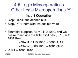 CSE 211: Computer Organization 41
4-5 Logic Microoperations
Other Logic Microoperations cont.
Insert Operation
• Step1: mask the desired bits
• Step2: OR them with the desired value
• Example: suppose R1 = 0110 1010, and we
desire to replace the leftmost 4 bits (0110) with
1001 then:
– Step1: 0110 1010  0000 1111
– Step2: 0000 1010  1001 0000
•  R1 = 1001 1010
9/7/2020
 