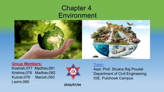 Chapter 4
Environment
Group Members:
Koshish,077 Madhav,081
Krishna,078 Madhav,082
Kumar,079 Manish,083
Laxmi,080
Tutor:
Asst. Prof. Shukra Raj Poudel
Department of Civil Engineering
IOE, Pulchowk Campus
2018/07/04
 