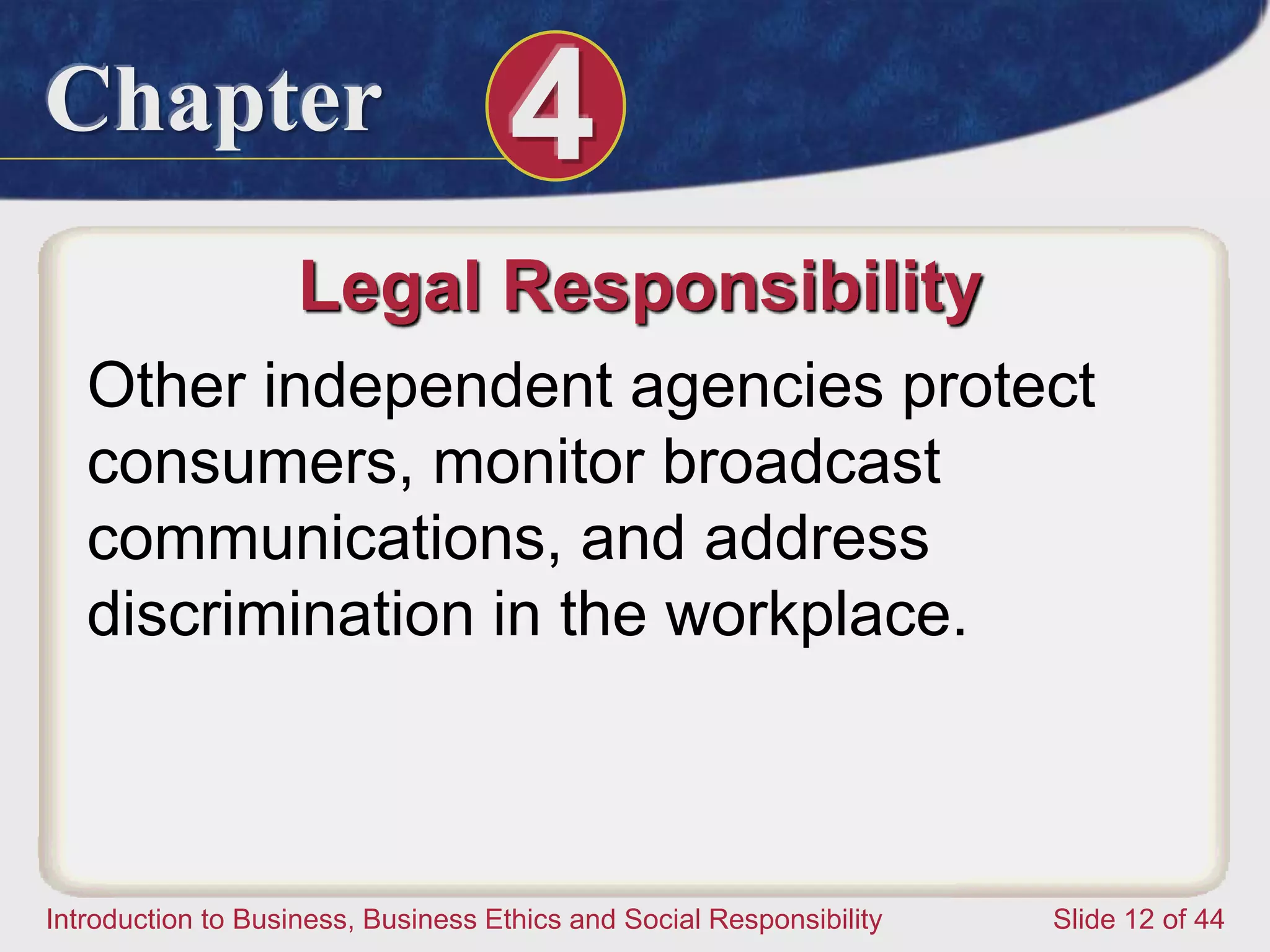 Chapter 4
Introduction to Business, Business Ethics and Social Responsibility Slide 12 of 44
Legal Responsibility
Other independent agencies protect
consumers, monitor broadcast
communications, and address
discrimination in the workplace.
 