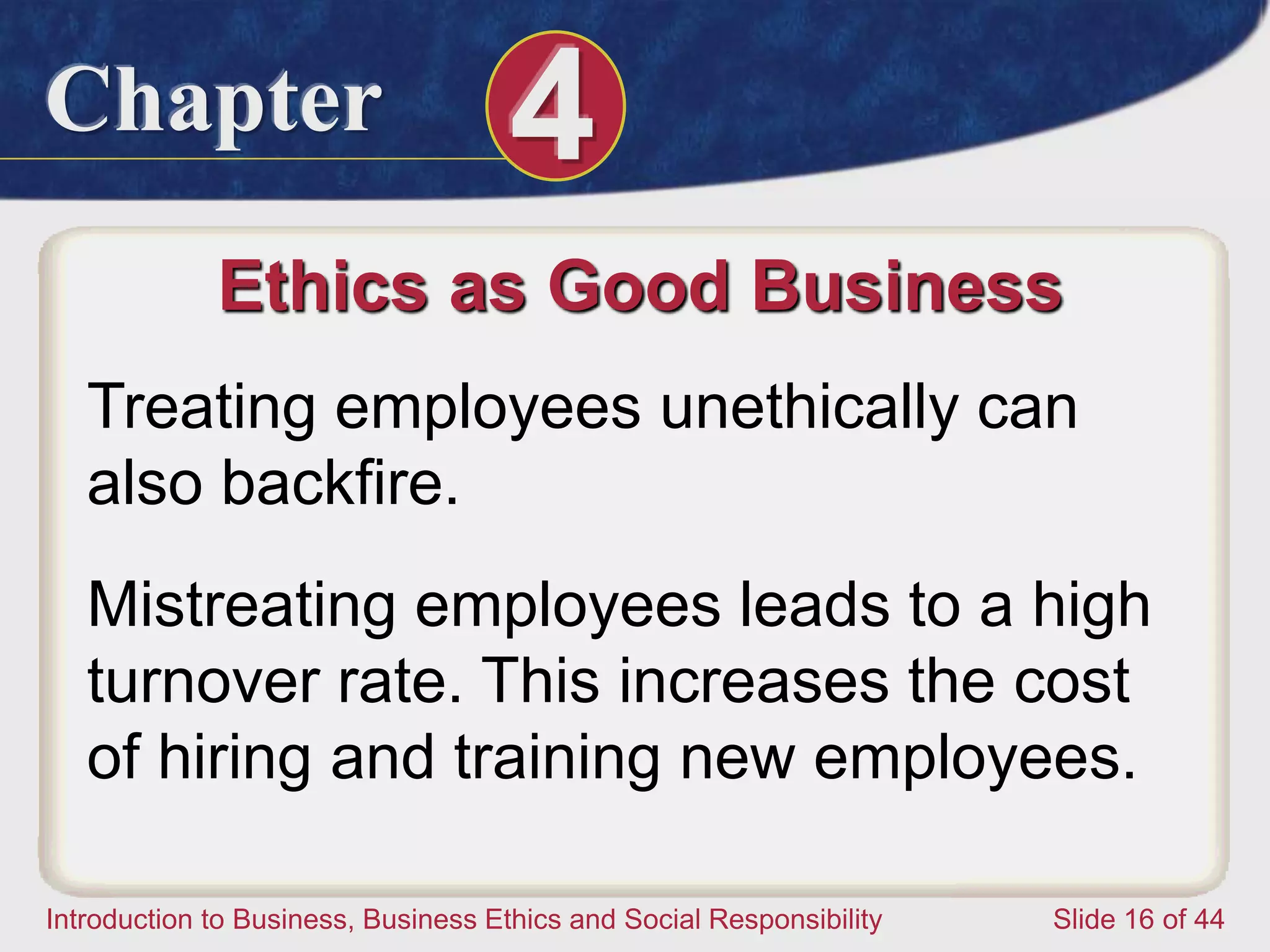Chapter 4
Introduction to Business, Business Ethics and Social Responsibility Slide 16 of 44
Ethics as Good Business
Treating employees unethically can
also backfire.
Mistreating employees leads to a high
turnover rate. This increases the cost
of hiring and training new employees.
 