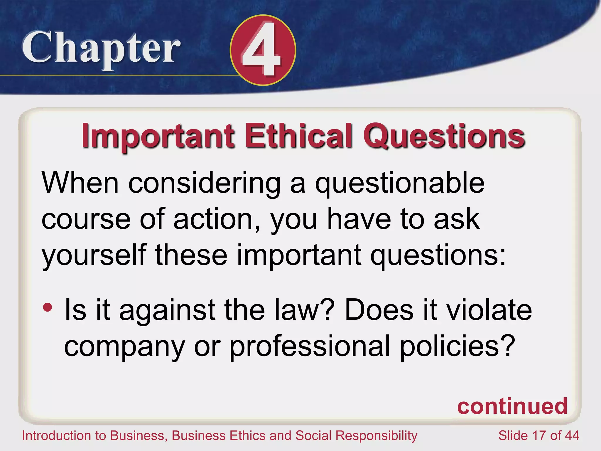 Chapter 4
Introduction to Business, Business Ethics and Social Responsibility Slide 17 of 44
Important Ethical Questions
When considering a questionable
course of action, you have to ask
yourself these important questions:
• Is it against the law? Does it violate
company or professional policies?
continued
 