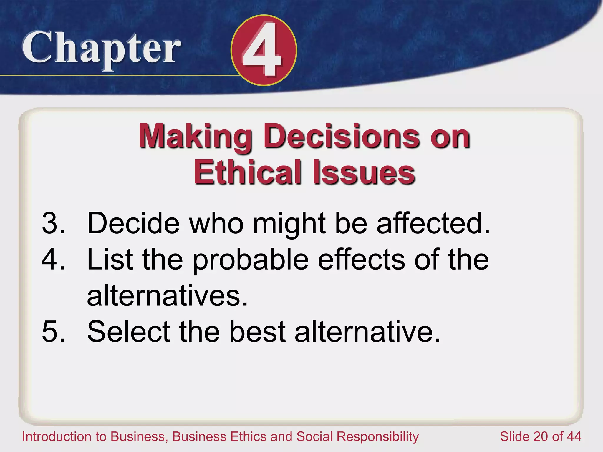 Chapter 4
Introduction to Business, Business Ethics and Social Responsibility Slide 20 of 44
Making Decisions on
Ethical Issues
3. Decide who might be affected.
4. List the probable effects of the
alternatives.
5. Select the best alternative.
 