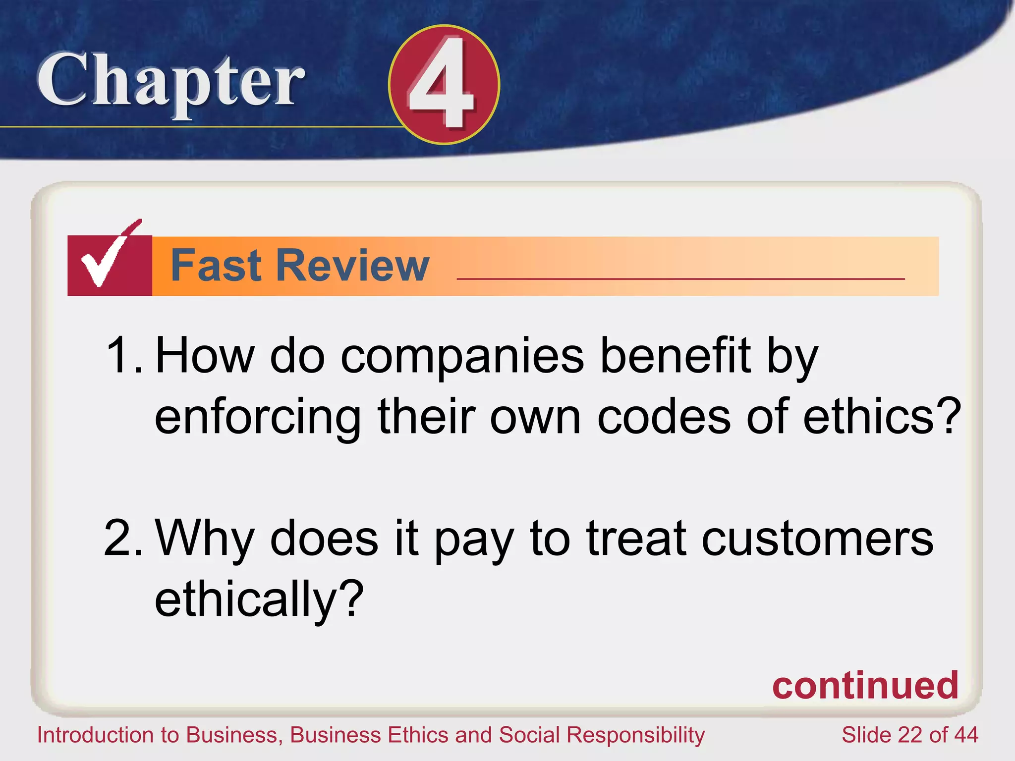 Chapter 4
Introduction to Business, Business Ethics and Social Responsibility Slide 22 of 44
Fast Review
1. How do companies benefit by
enforcing their own codes of ethics?
2. Why does it pay to treat customers
ethically?
continued
 