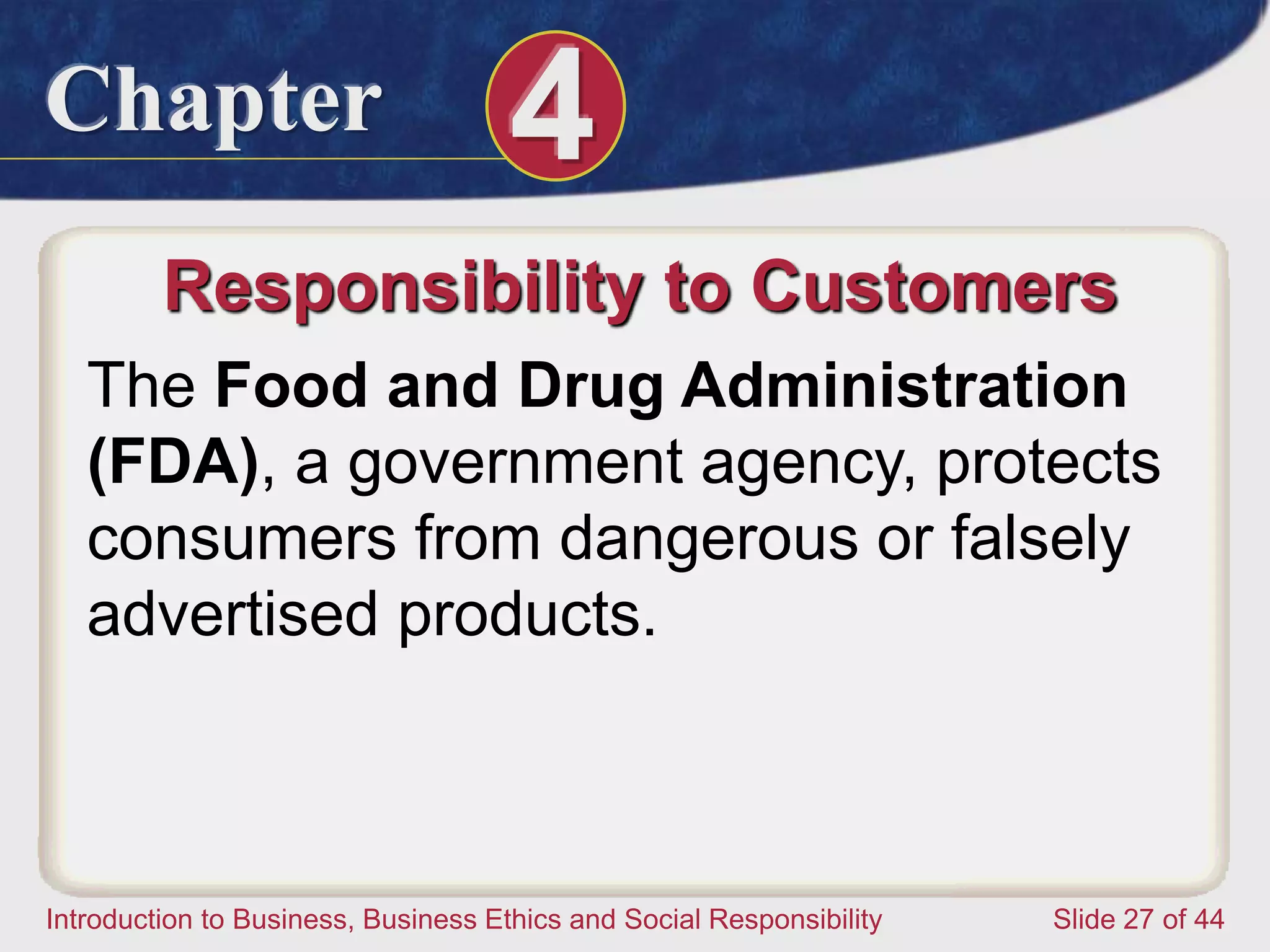 Chapter 4
Introduction to Business, Business Ethics and Social Responsibility Slide 27 of 44
Responsibility to Customers
The Food and Drug Administration
(FDA), a government agency, protects
consumers from dangerous or falsely
advertised products.
 
