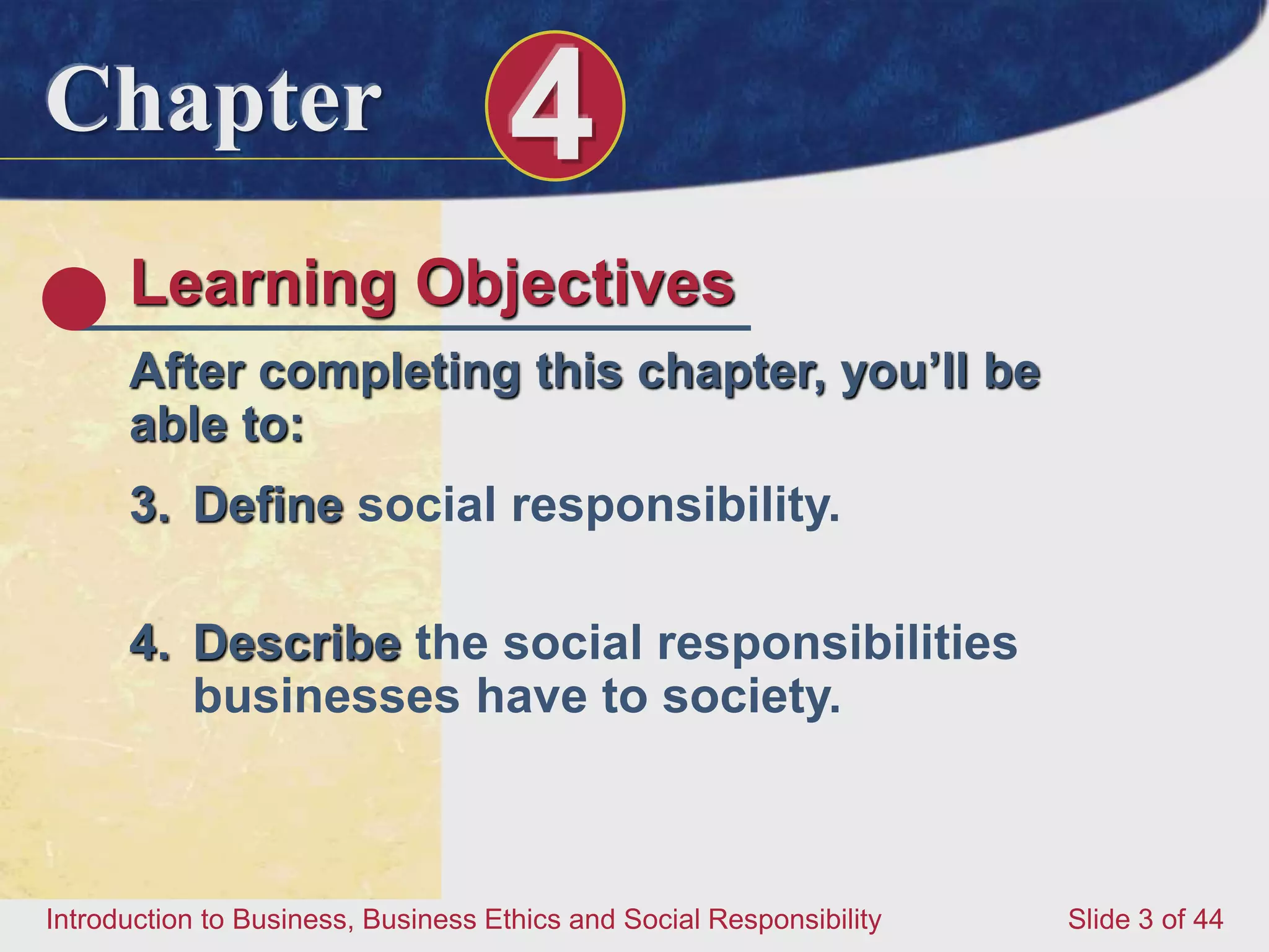 Chapter 4
Introduction to Business, Business Ethics and Social Responsibility Slide 3 of 44
Learning Objectives
After completing this chapter, you’ll be
able to:
3. Define social responsibility.
4. Describe the social responsibilities
businesses have to society.
 