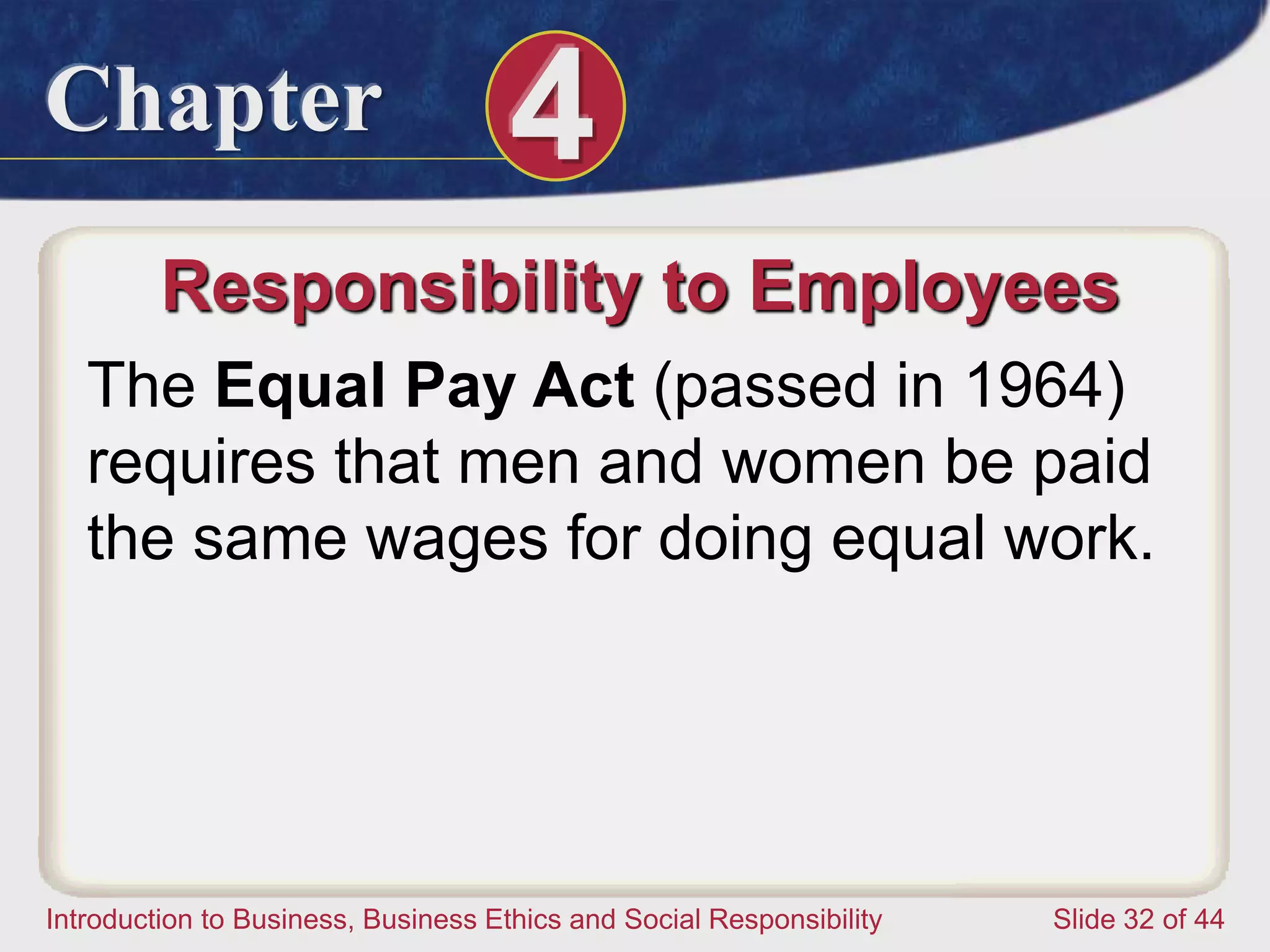Chapter 4
Introduction to Business, Business Ethics and Social Responsibility Slide 32 of 44
Responsibility to Employees
The Equal Pay Act (passed in 1964)
requires that men and women be paid
the same wages for doing equal work.
 