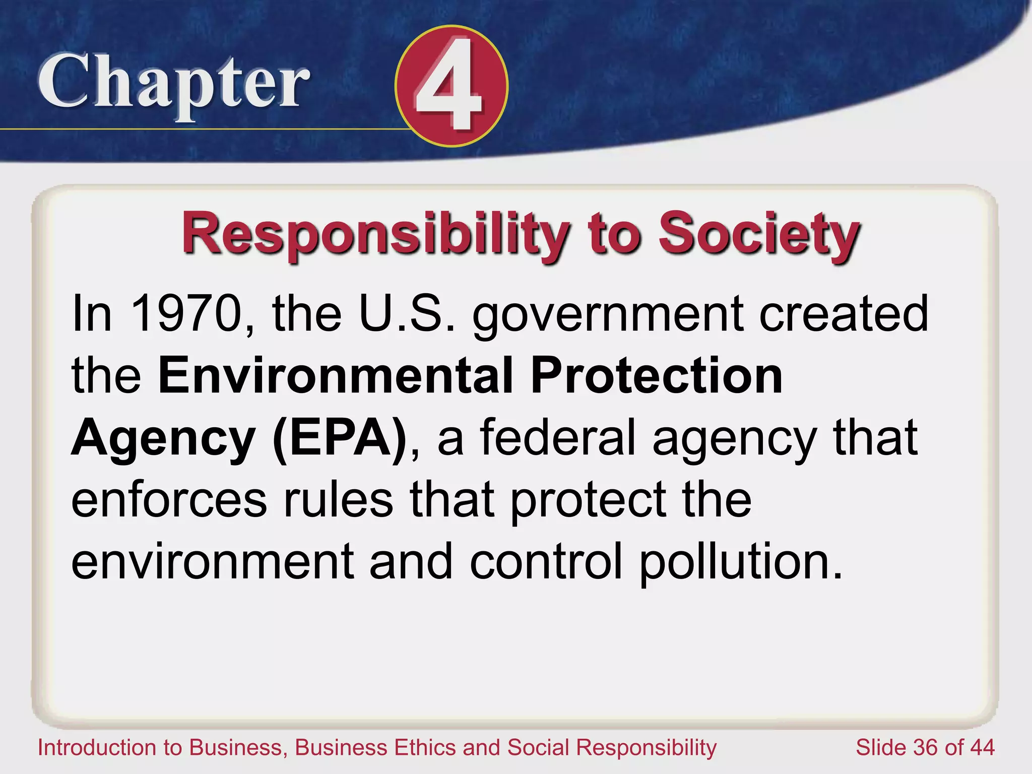 Chapter 4
Introduction to Business, Business Ethics and Social Responsibility Slide 36 of 44
Responsibility to Society
In 1970, the U.S. government created
the Environmental Protection
Agency (EPA), a federal agency that
enforces rules that protect the
environment and control pollution.
 