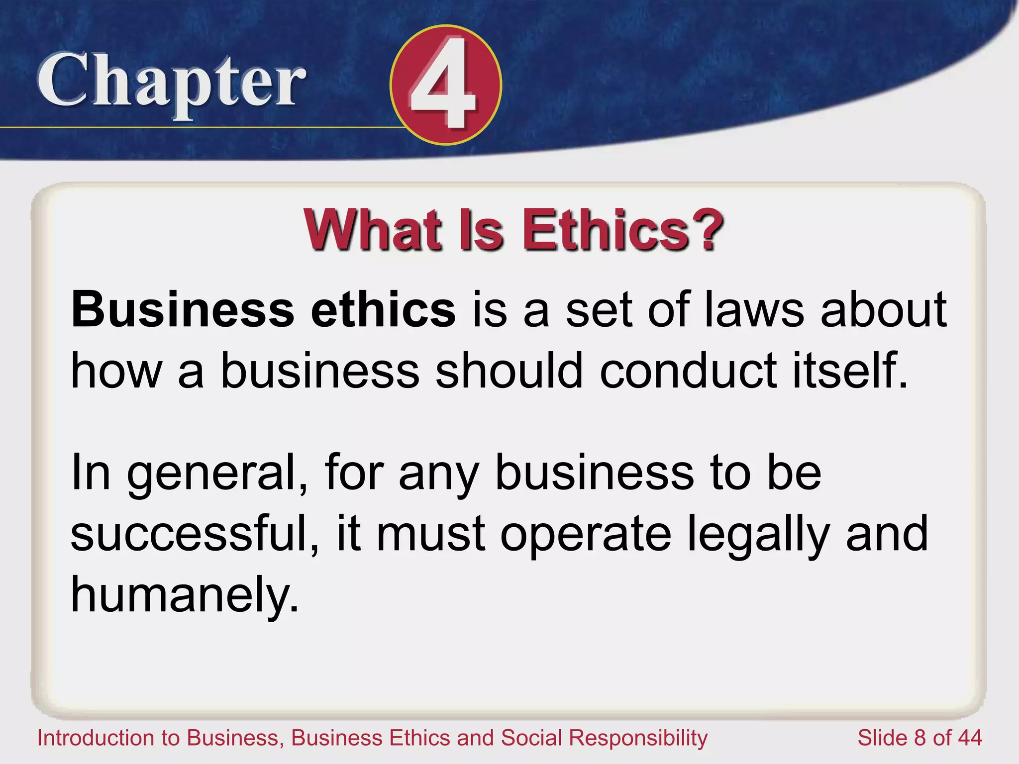 Chapter 4
Introduction to Business, Business Ethics and Social Responsibility Slide 8 of 44
What Is Ethics?
Business ethics is a set of laws about
how a business should conduct itself.
In general, for any business to be
successful, it must operate legally and
humanely.
 