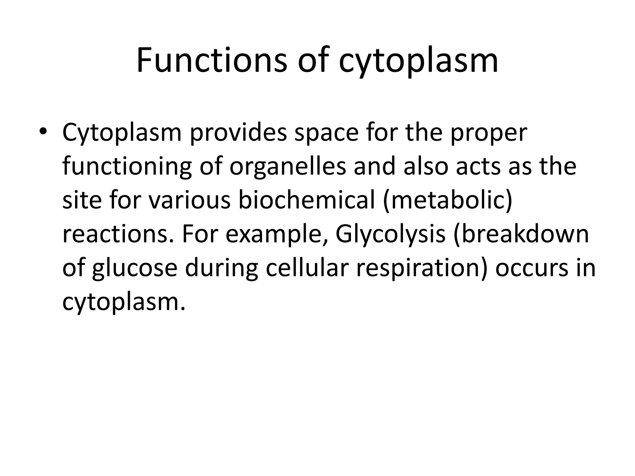 Functions of cytoplasm
• Cytoplasm provides space for the proper
functioning of organelles and also acts as the
site for various biochemical (metabolic)
reactions. For example, Glycolysis (breakdown
of glucose during cellular respiration) occurs in
cytoplasm.
 