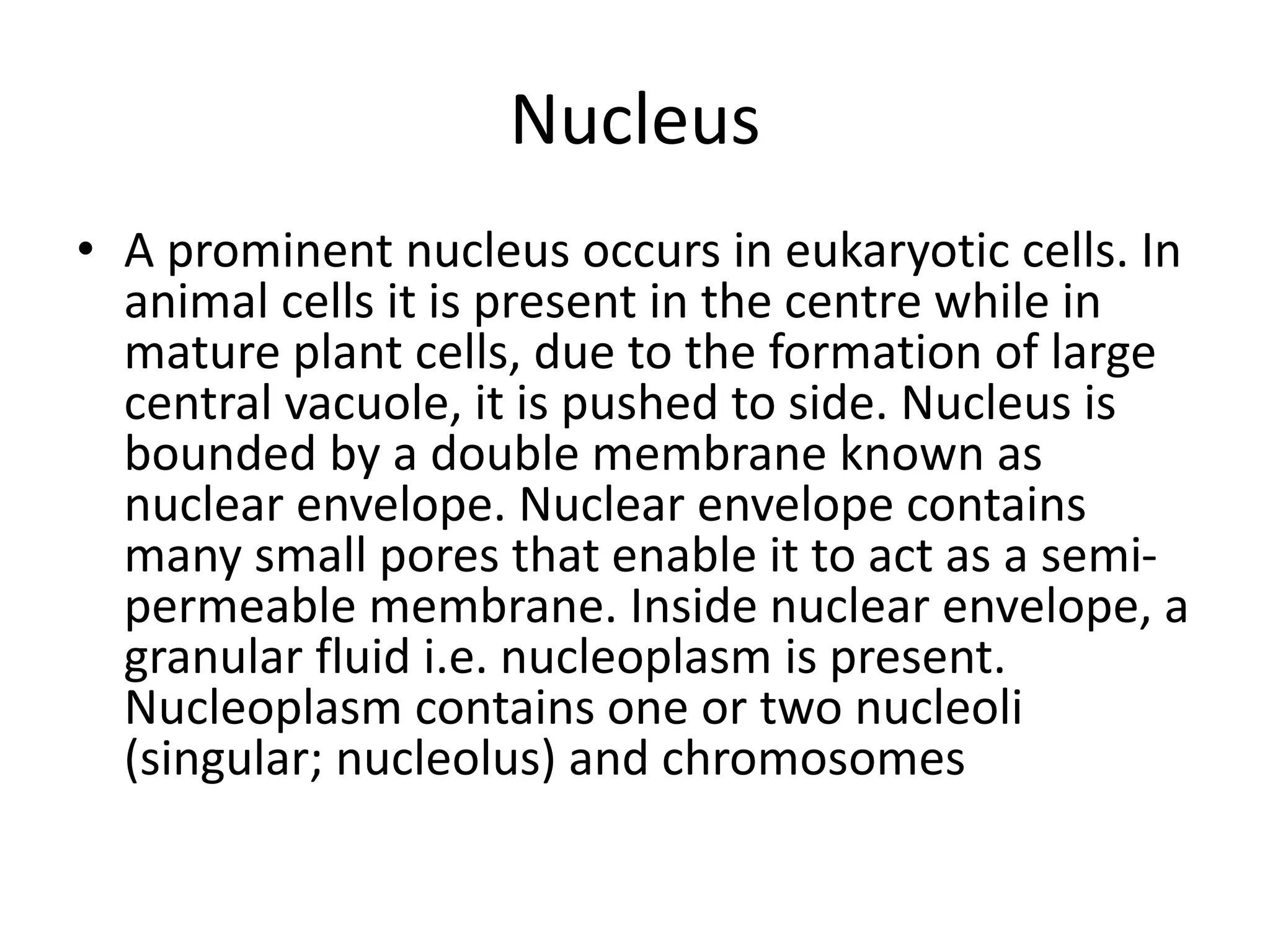 Nucleus
• A prominent nucleus occurs in eukaryotic cells. In
animal cells it is present in the centre while in
mature plant cells, due to the formation of large
central vacuole, it is pushed to side. Nucleus is
bounded by a double membrane known as
nuclear envelope. Nuclear envelope contains
many small pores that enable it to act as a semi-
permeable membrane. Inside nuclear envelope, a
granular fluid i.e. nucleoplasm is present.
Nucleoplasm contains one or two nucleoli
(singular; nucleolus) and chromosomes
 