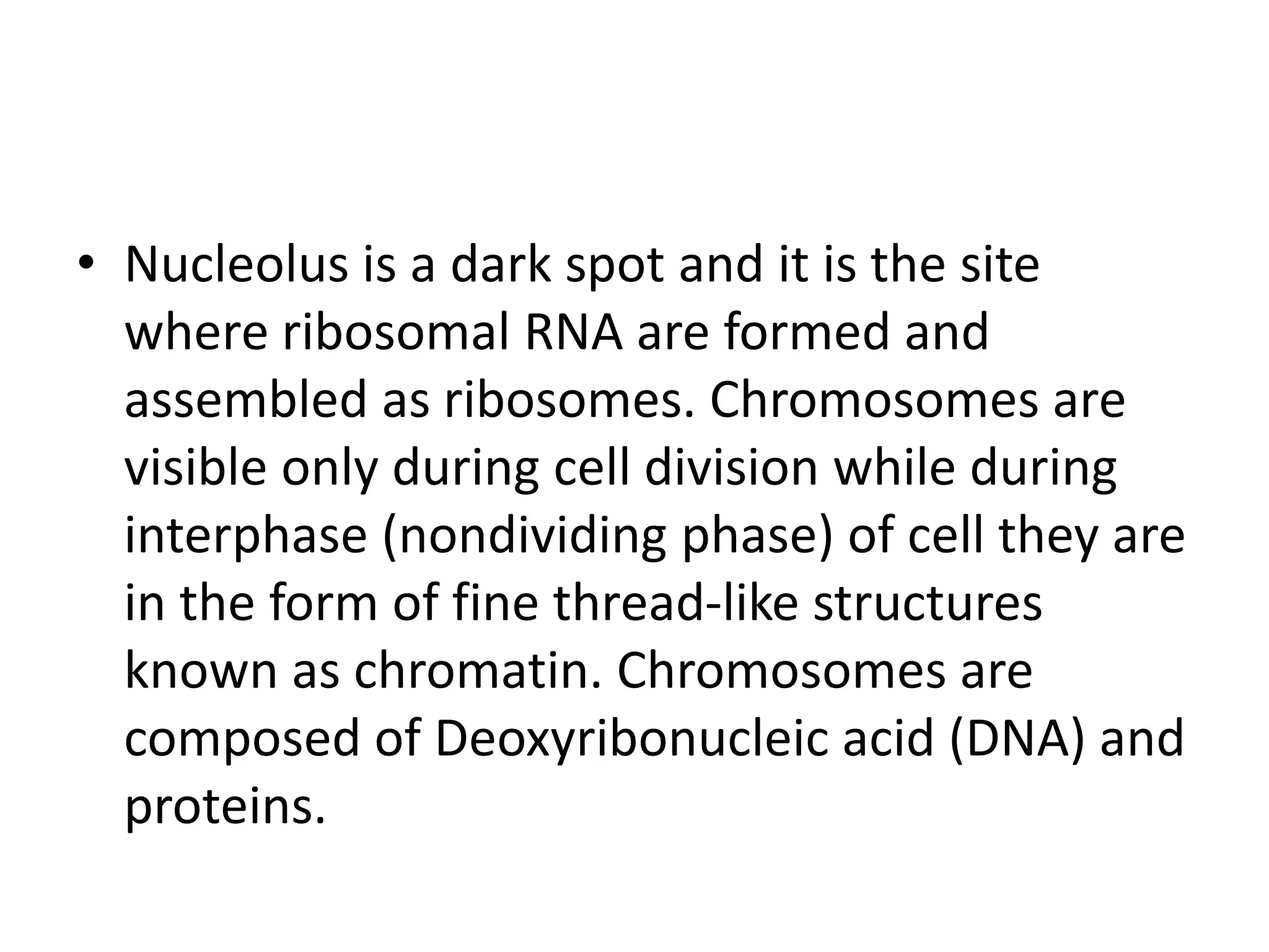 • Nucleolus is a dark spot and it is the site
where ribosomal RNA are formed and
assembled as ribosomes. Chromosomes are
visible only during cell division while during
interphase (nondividing phase) of cell they are
in the form of fine thread-like structures
known as chromatin. Chromosomes are
composed of Deoxyribonucleic acid (DNA) and
proteins.
 