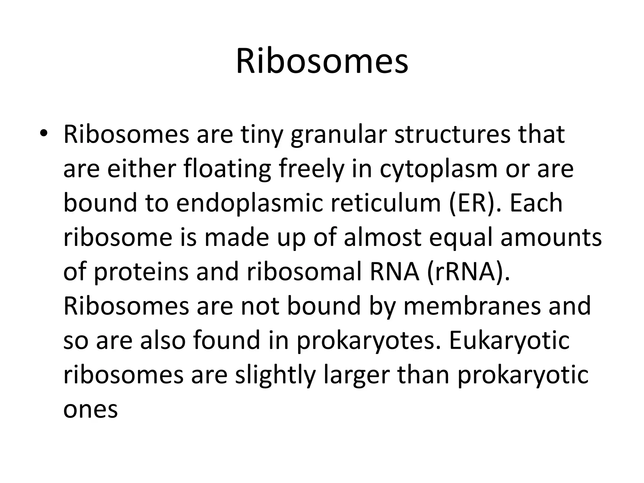 Ribosomes
• Ribosomes are tiny granular structures that
are either floating freely in cytoplasm or are
bound to endoplasmic reticulum (ER). Each
ribosome is made up of almost equal amounts
of proteins and ribosomal RNA (rRNA).
Ribosomes are not bound by membranes and
so are also found in prokaryotes. Eukaryotic
ribosomes are slightly larger than prokaryotic
ones
 