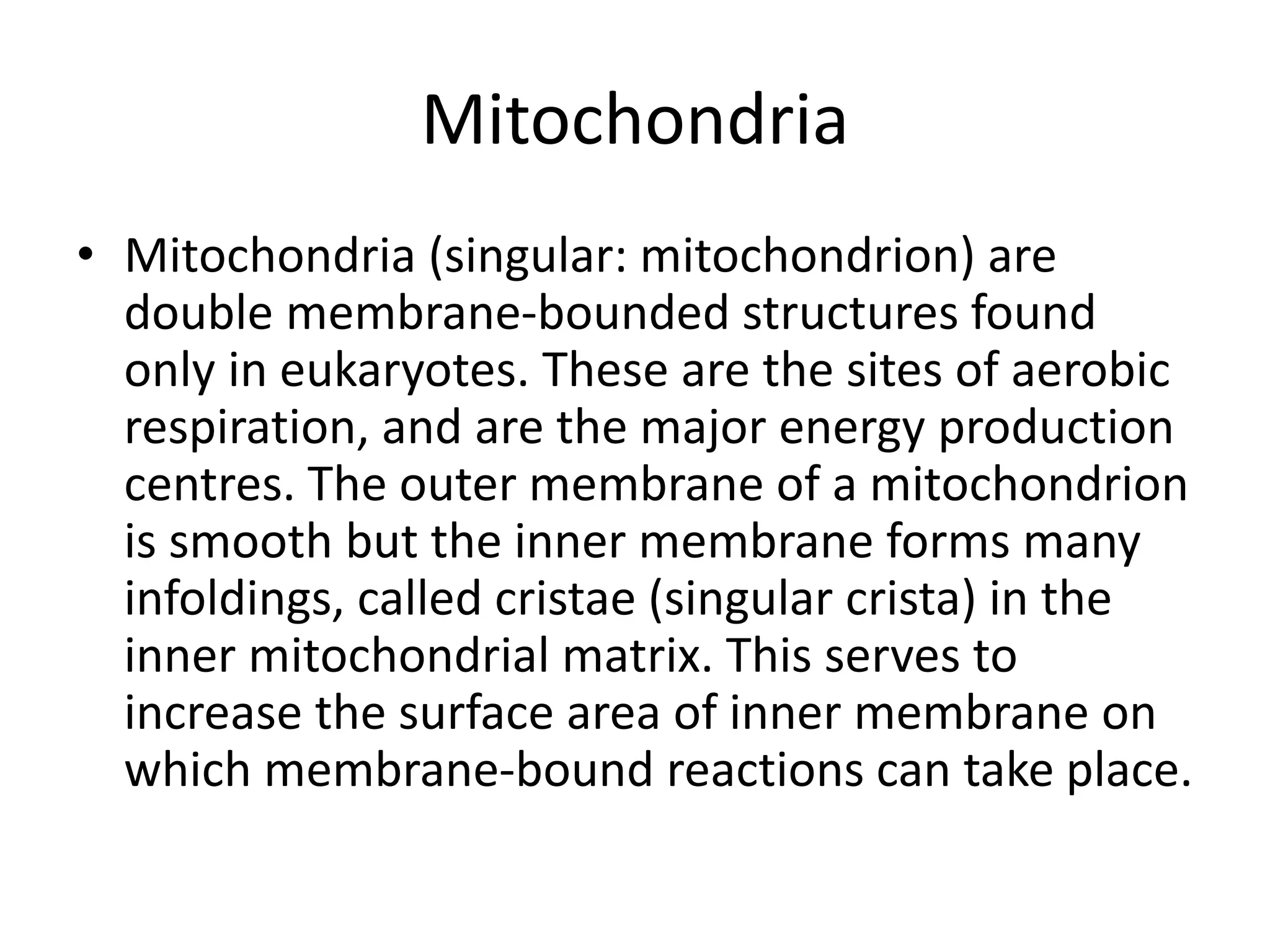 Mitochondria
• Mitochondria (singular: mitochondrion) are
double membrane-bounded structures found
only in eukaryotes. These are the sites of aerobic
respiration, and are the major energy production
centres. The outer membrane of a mitochondrion
is smooth but the inner membrane forms many
infoldings, called cristae (singular crista) in the
inner mitochondrial matrix. This serves to
increase the surface area of inner membrane on
which membrane-bound reactions can take place.
 